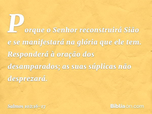 Porque o Senhor reconstruirá Sião
e se manifestará na glória que ele tem. Responderá à oração dos desamparados;
as suas súplicas não desprezará. -- Salmo 102:16