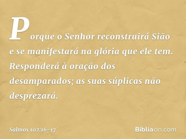 Porque o Senhor reconstruirá Sião
e se manifestará na glória que ele tem. Responderá à oração dos desamparados;
as suas súplicas não desprezará. -- Salmo 102:16