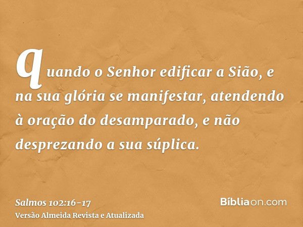 quando o Senhor edificar a Sião, e na sua glória se manifestar,atendendo à oração do desamparado, e não desprezando a sua súplica.