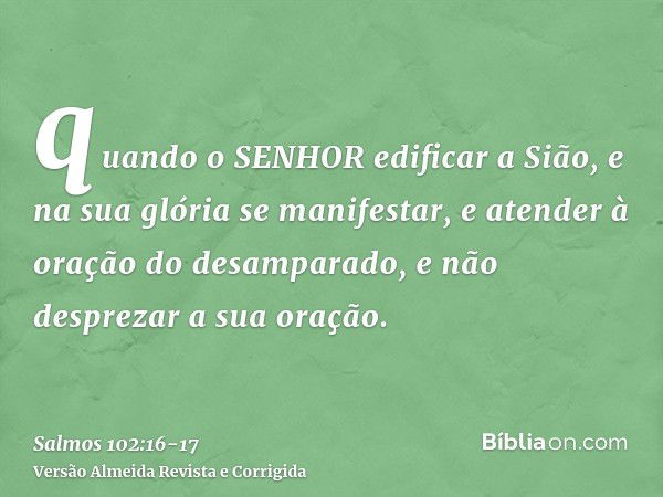 quando o SENHOR edificar a Sião, e na sua glória se manifestar,e atender à oração do desamparado, e não desprezar a sua oração.