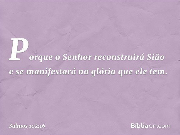 Porque o Senhor reconstruirá Sião
e se manifestará na glória que ele tem. -- Salmo 102:16