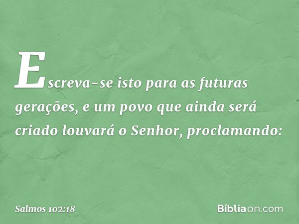 Escreva-se isto para as futuras gerações,
e um povo que ainda será criado
louvará o Senhor, proclamando: -- Salmo 102:18