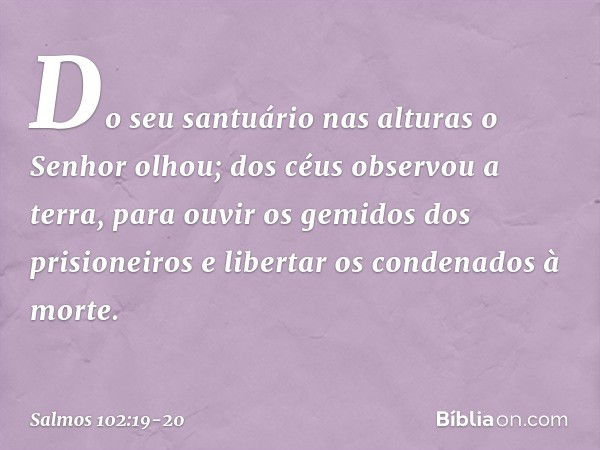 "Do seu santuário nas alturas o Senhor olhou;
dos céus observou a terra, para ouvir os gemidos dos prisioneiros
e libertar os condenados à morte". -- Salmo 102: