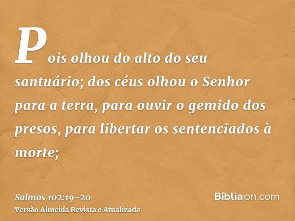 Pois olhou do alto do seu santuário; dos céus olhou o Senhor para a terra,para ouvir o gemido dos presos, para libertar os sentenciados à morte;