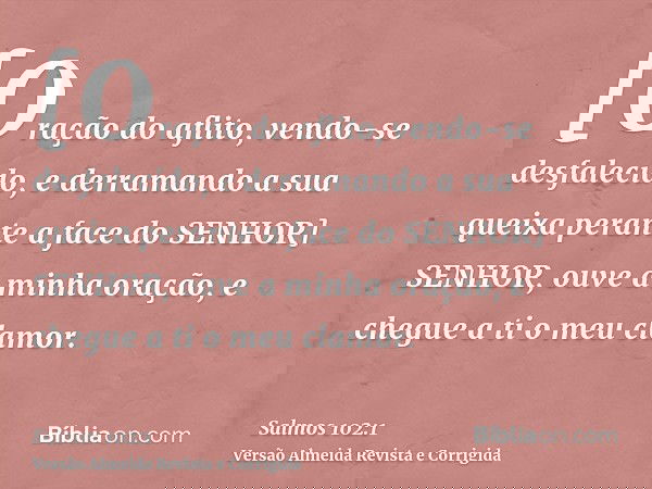 [Oração do aflito, vendo-se desfalecido, e derramando a sua queixa perante a face do SENHOR] SENHOR, ouve a minha oração, e chegue a ti o meu clamor.