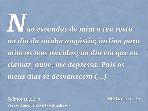 Não escondas de mim o teu rosto no dia da minha angústia; inclina para mim os teus ouvidos; no dia em que eu clamar, ouve-me depressa.Pois os meus dias se desva