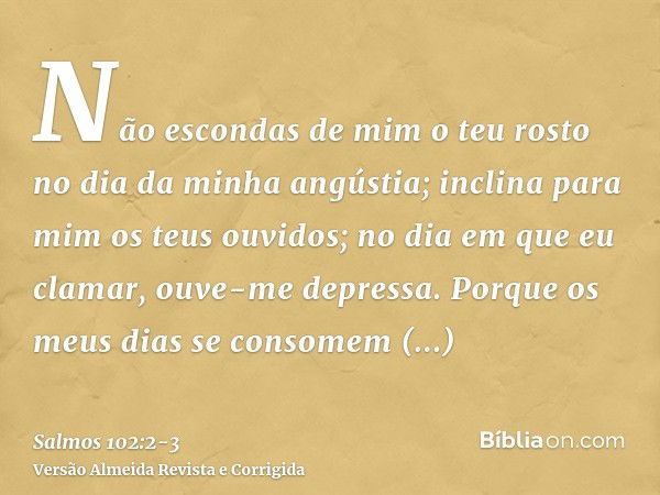 Não escondas de mim o teu rosto no dia da minha angústia; inclina para mim os teus ouvidos; no dia em que eu clamar, ouve-me depressa.Porque os meus dias se con