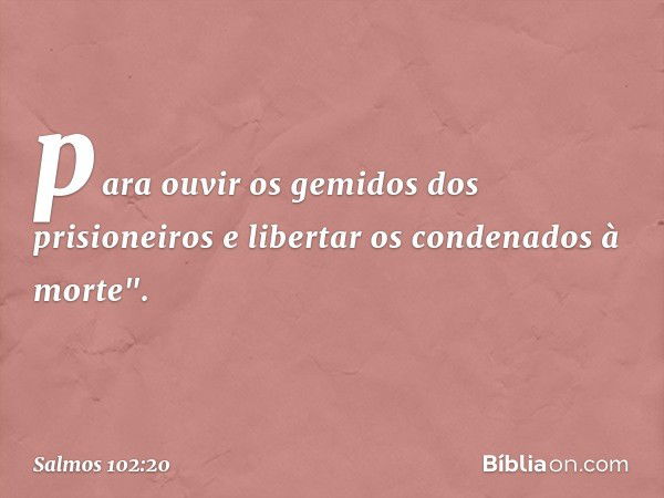 para ouvir os gemidos dos prisioneiros
e libertar os condenados à morte". -- Salmo 102:20