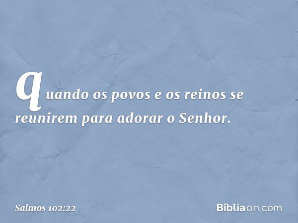 quando os povos e os reinos
se reunirem para adorar o Senhor. -- Salmo 102:22