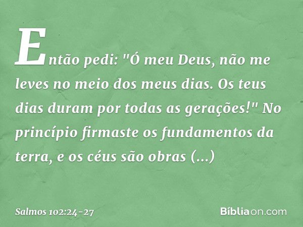 Então pedi:
"Ó meu Deus, não me leves
no meio dos meus dias.
Os teus dias duram por todas as gerações!" No princípio firmaste os fundamentos da terra,
e os céus