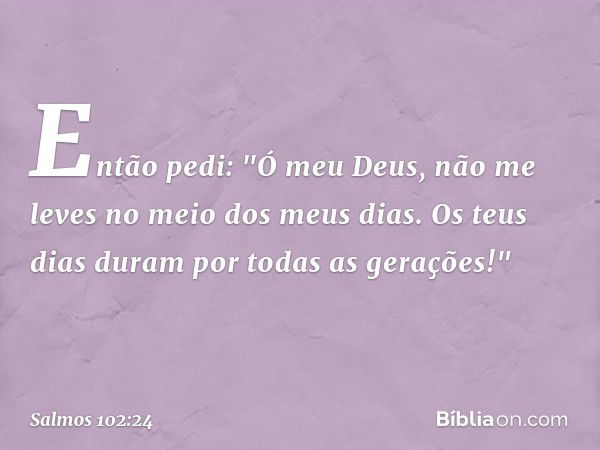 Então pedi:
"Ó meu Deus, não me leves
no meio dos meus dias.
Os teus dias duram por todas as gerações!" -- Salmo 102:24