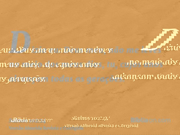 Dizia eu: Deus meu, não me leves no meio dos meus dias, tu, cujos anos alcançam todas as gerações.