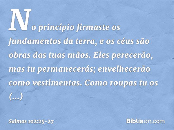 No princípio firmaste os fundamentos da terra,
e os céus são obras das tuas mãos. Eles perecerão, mas tu permanecerás;
envelhecerão como vestimentas.
Como roupa