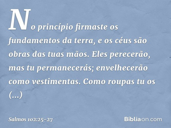 No princípio firmaste os fundamentos da terra,
e os céus são obras das tuas mãos. Eles perecerão, mas tu permanecerás;
envelhecerão como vestimentas.
Como roupa