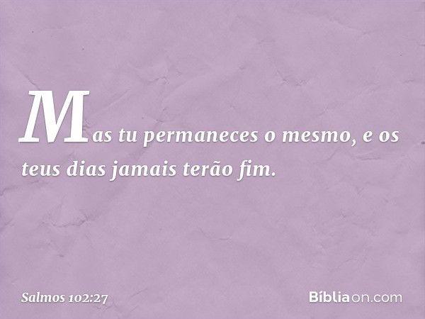 Mas tu permaneces o mesmo,
e os teus dias jamais terão fim. -- Salmo 102:27