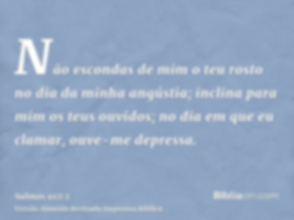 Não escondas de mim o teu rosto no dia da minha angústia; inclina para mim os teus ouvidos; no dia em que eu clamar, ouve-me depressa.