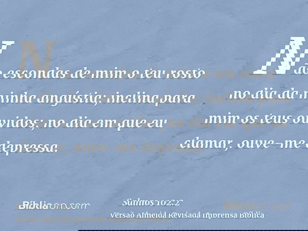 Não escondas de mim o teu rosto no dia da minha angústia; inclina para mim os teus ouvidos; no dia em que eu clamar, ouve-me depressa.