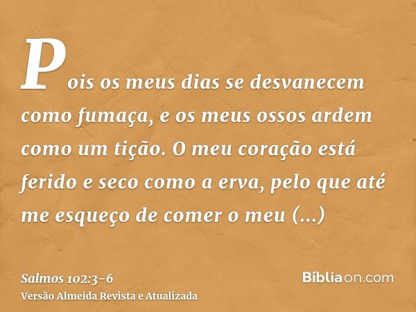 Pois os meus dias se desvanecem como fumaça, e os meus ossos ardem como um tição.O meu coração está ferido e seco como a erva, pelo que até me esqueço de comer 