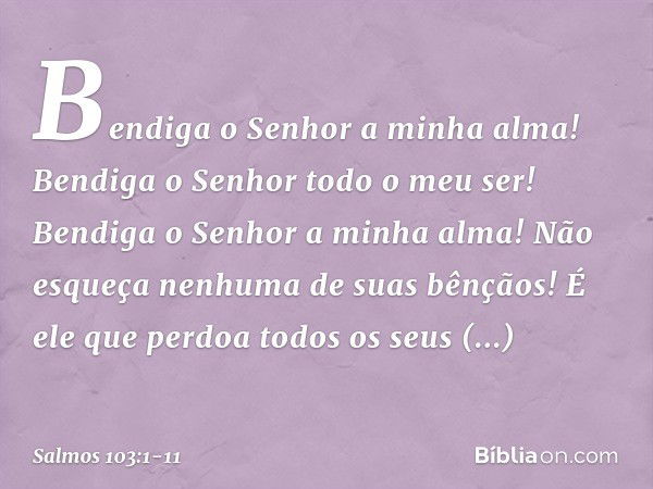 Bendiga o Senhor a minha alma!
Bendiga o Senhor todo o meu ser! Bendiga o Senhor a minha alma!
Não esqueça nenhuma de suas bênçãos! É ele que perdoa todos os se