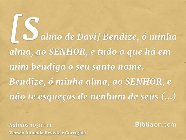 [Salmo de Davi] Bendize, ó minha alma, ao SENHOR, e tudo o que há em mim bendiga o seu santo nome.Bendize, ó minha alma, ao SENHOR, e não te esqueças de nenhum 