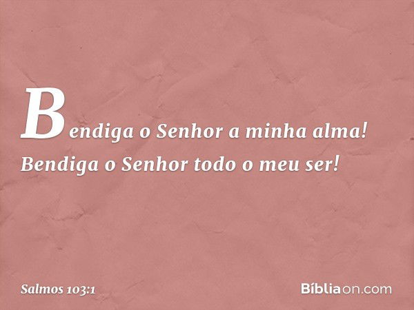 Bendiga o Senhor a minha alma!
Bendiga o Senhor todo o meu ser! -- Salmo 103:1