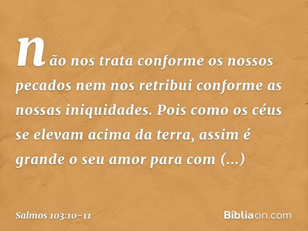 não nos trata conforme os nossos pecados
nem nos retribui conforme as nossas iniquidades. Pois como os céus se elevam acima da terra,
assim é grande o seu amor
