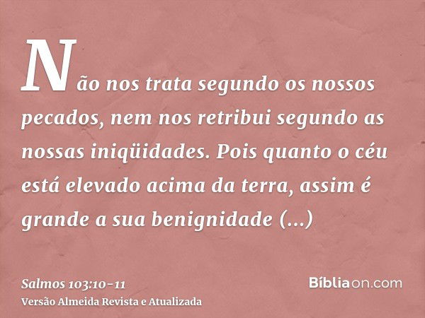 Não nos trata segundo os nossos pecados, nem nos retribui segundo as nossas iniqüidades.Pois quanto o céu está elevado acima da terra, assim é grande a sua beni