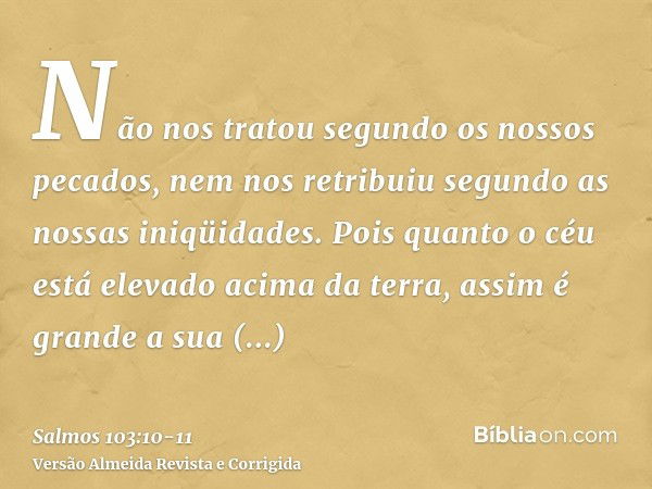 Não nos tratou segundo os nossos pecados, nem nos retribuiu segundo as nossas iniqüidades.Pois quanto o céu está elevado acima da terra, assim é grande a sua mi