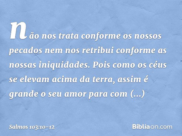 não nos trata conforme os nossos pecados
nem nos retribui conforme as nossas iniquidades. Pois como os céus se elevam acima da terra,
assim é grande o seu amor
