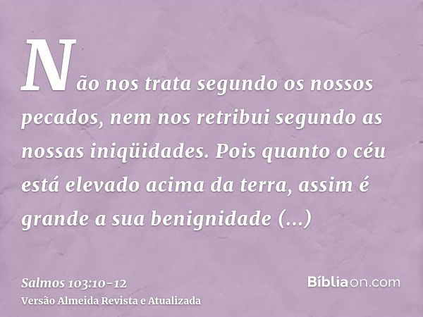 Não nos trata segundo os nossos pecados, nem nos retribui segundo as nossas iniqüidades.Pois quanto o céu está elevado acima da terra, assim é grande a sua beni