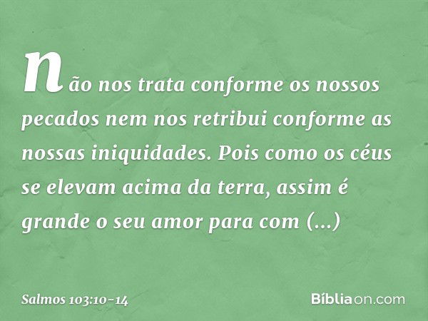 não nos trata conforme os nossos pecados
nem nos retribui conforme as nossas iniquidades. Pois como os céus se elevam acima da terra,
assim é grande o seu amor
