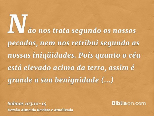 Não nos trata segundo os nossos pecados, nem nos retribui segundo as nossas iniqüidades.Pois quanto o céu está elevado acima da terra, assim é grande a sua beni