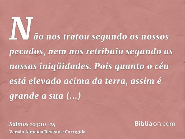 Não nos tratou segundo os nossos pecados, nem nos retribuiu segundo as nossas iniqüidades.Pois quanto o céu está elevado acima da terra, assim é grande a sua mi