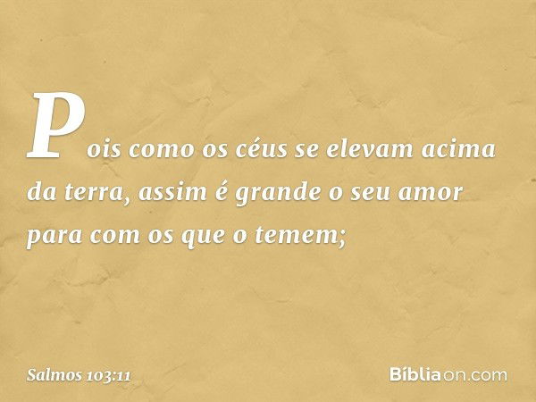 Pois como os céus se elevam acima da terra,
assim é grande o seu amor
para com os que o temem; -- Salmo 103:11