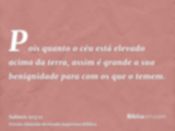 Pois quanto o céu está elevado acima da terra, assim é grande a sua benignidade para com os que o temem.