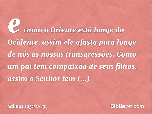 e como o Oriente está longe do Ocidente,
assim ele afasta para longe de nós
as nossas transgressões. Como um pai tem compaixão de seus filhos,
assim o Senhor
te