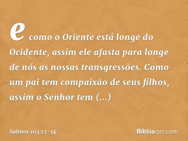 e como o Oriente está longe do Ocidente,
assim ele afasta para longe de nós
as nossas transgressões. Como um pai tem compaixão de seus filhos,
assim o Senhor
te