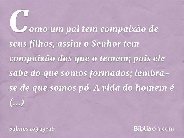 Como um pai tem compaixão de seus filhos,
assim o Senhor
tem compaixão dos que o temem; pois ele sabe do que somos formados;
lembra-se de que somos pó. A vida d