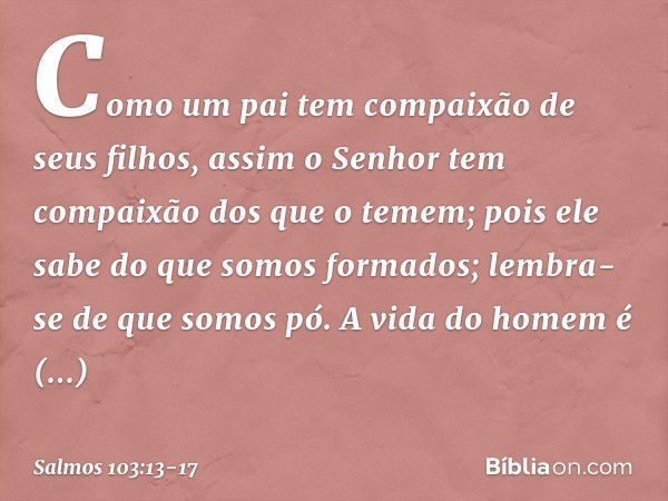 Como um pai tem compaixão de seus filhos,
assim o Senhor
tem compaixão dos que o temem; pois ele sabe do que somos formados;
lembra-se de que somos pó. A vida d