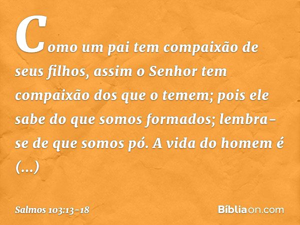 Como um pai tem compaixão de seus filhos,
assim o Senhor
tem compaixão dos que o temem; pois ele sabe do que somos formados;
lembra-se de que somos pó. A vida d