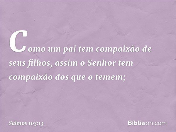 Como um pai tem compaixão de seus filhos,
assim o Senhor
tem compaixão dos que o temem; -- Salmo 103:13