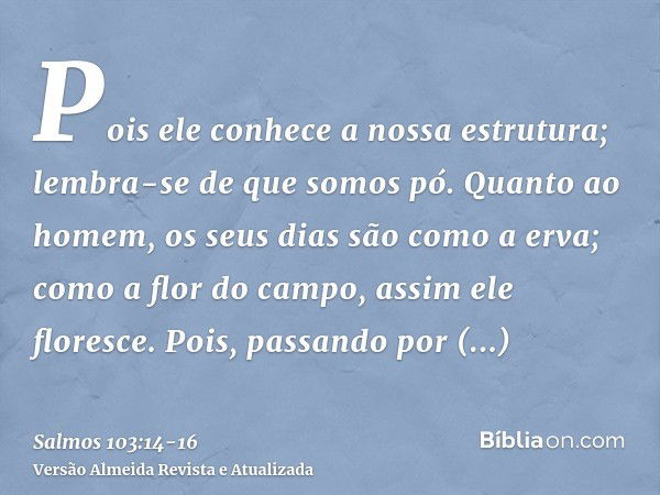 Pois ele conhece a nossa estrutura; lembra-se de que somos pó.Quanto ao homem, os seus dias são como a erva; como a flor do campo, assim ele floresce.Pois, pass