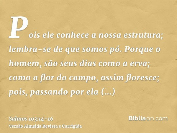 Pois ele conhece a nossa estrutura; lembra-se de que somos pó.Porque o homem, são seus dias como a erva; como a flor do campo, assim floresce;pois, passando por