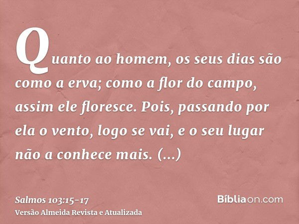 Quanto ao homem, os seus dias são como a erva; como a flor do campo, assim ele floresce.Pois, passando por ela o vento, logo se vai, e o seu lugar não a conhece