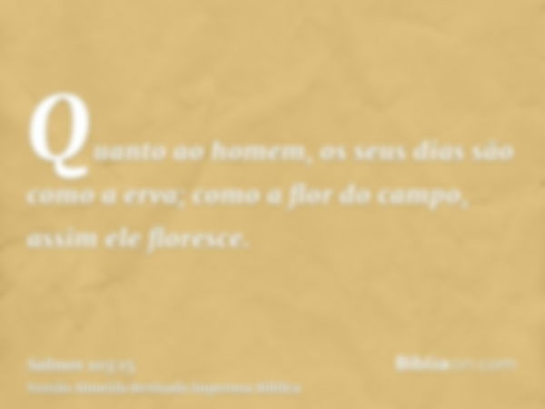 Quanto ao homem, os seus dias são como a erva; como a flor do campo, assim ele floresce.