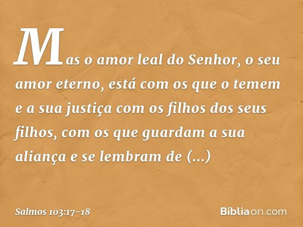 Mas o amor leal do Senhor,
o seu amor eterno, está com os que o temem
e a sua justiça com os filhos dos seus filhos, com os que guardam a sua aliança
e se lembr