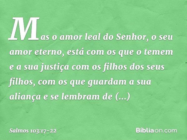 Mas o amor leal do Senhor,
o seu amor eterno, está com os que o temem
e a sua justiça com os filhos dos seus filhos, com os que guardam a sua aliança
e se lembr