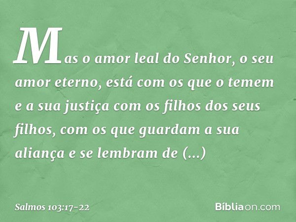 Mas o amor leal do Senhor,
o seu amor eterno, está com os que o temem
e a sua justiça com os filhos dos seus filhos, com os que guardam a sua aliança
e se lembr