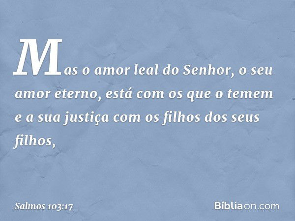 Mas o amor leal do Senhor,
o seu amor eterno, está com os que o temem
e a sua justiça com os filhos dos seus filhos, -- Salmo 103:17