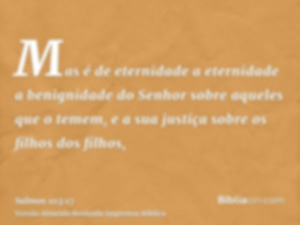 Mas é de eternidade a eternidade a benignidade do Senhor sobre aqueles que o temem, e a sua justiça sobre os filhos dos filhos,